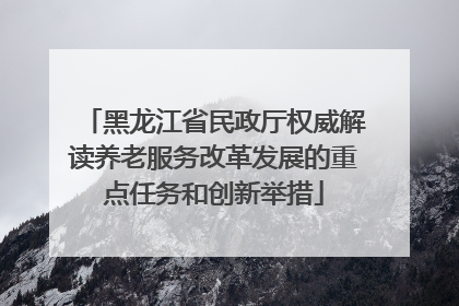 黑龙江省民政厅权威解读养老服务改革发展的重点任务和创新举措