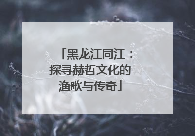 黑龙江同江：探寻赫哲文化的渔歌与传奇