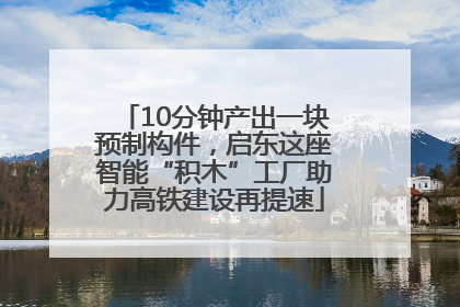 10分钟产出一块预制构件，启东这座智能“积木”工厂助力高铁建设再提速