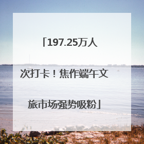 197.25万人次打卡！焦作端午文旅市场强势吸粉