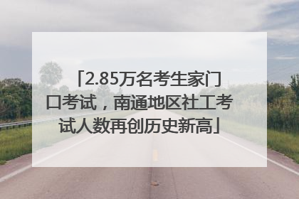 2.85万名考生家门口考试，南通地区社工考试人数再创历史新高