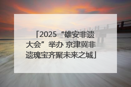 2025“雄安非遗大会”举办 京津冀非遗瑰宝齐聚未来之城