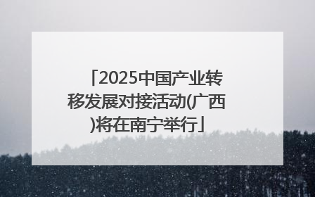 2025中国产业转移发展对接活动(广西)将在南宁举行