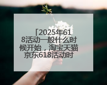 2025年618活动一般什么时候开始，淘宝天猫京东618活动时间已确定：618活动从5月13日开始到6月20日结束