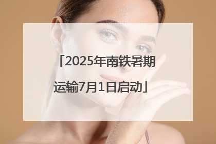 2025年南铁暑期运输7月1日启动