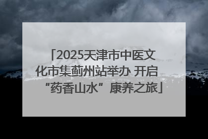 2025天津市中医文化市集蓟州站举办 开启“药香山水”康养之旅