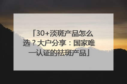 30+淡斑产品怎么选？大户分享：国家唯一认证的祛斑产品