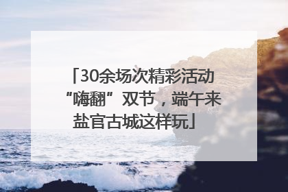 30余场次精彩活动“嗨翻”双节，端午来盐官古城这样玩