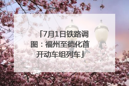 7月1日铁路调图：福州至德化首开动车组列车
