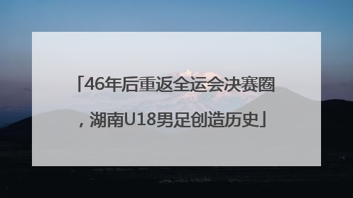 46年后重返全运会决赛圈，湖南U18男足创造历史