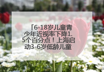 6-18岁儿童青少年近视率下降1.5个百分点！上海启动3-6岁低龄儿童近视监测与干预