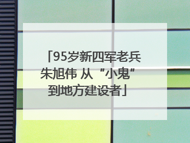 95岁新四军老兵朱旭伟 从“小鬼”到地方建设者