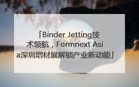 Binder Jetting技术领航，Formnext Asia深圳增材展解锁产业新动能